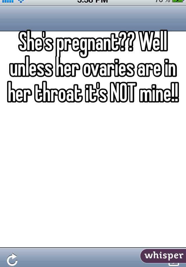 She's pregnant?? Well unless her ovaries are in her throat it's NOT mine!!