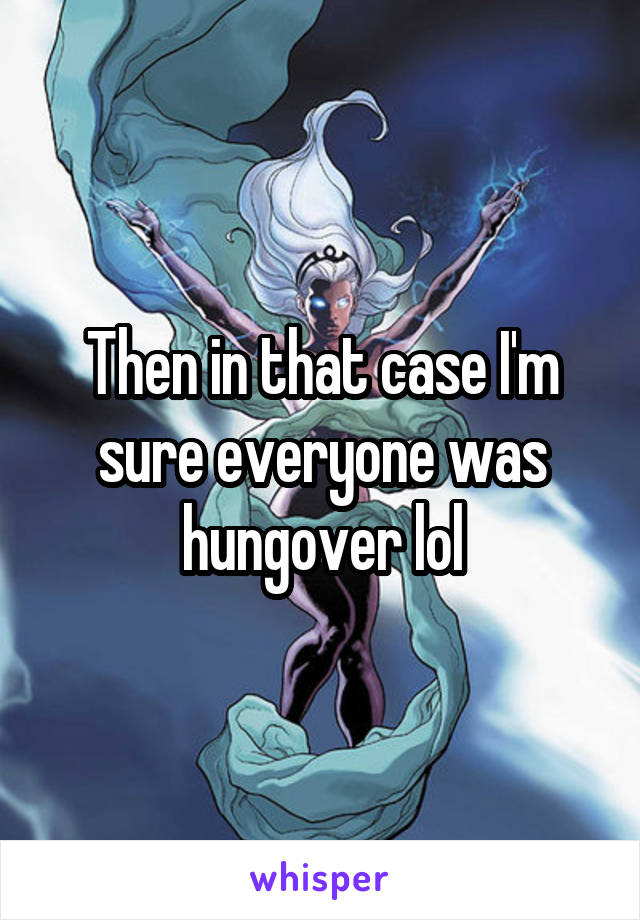 Then in that case I'm sure everyone was hungover lol