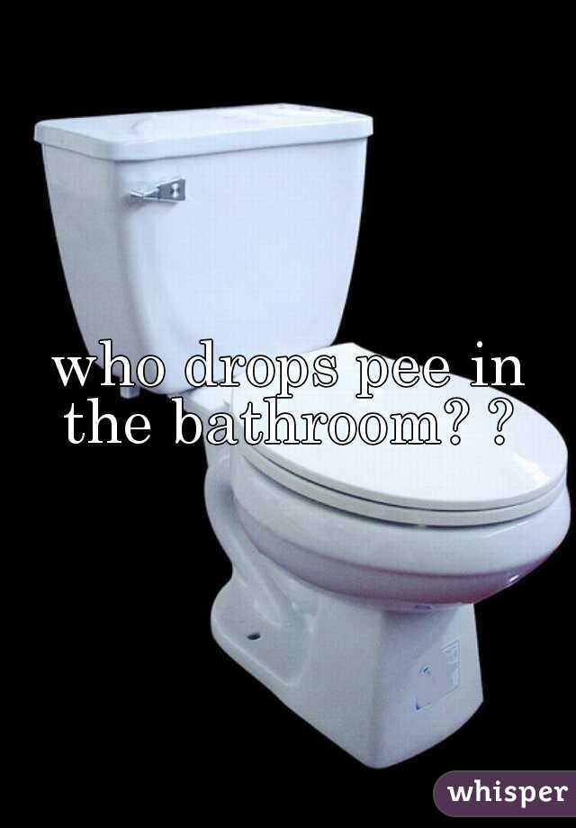 who drops pee in the bathroom? ? 