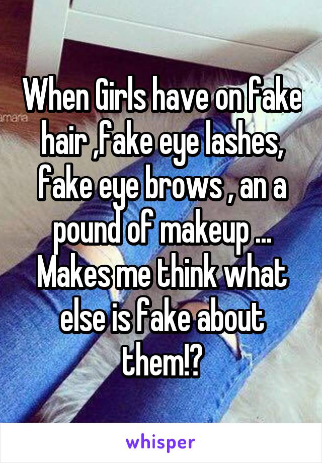 When Girls have on fake hair ,fake eye lashes, fake eye brows , an a pound of makeup ... Makes me think what else is fake about them!?