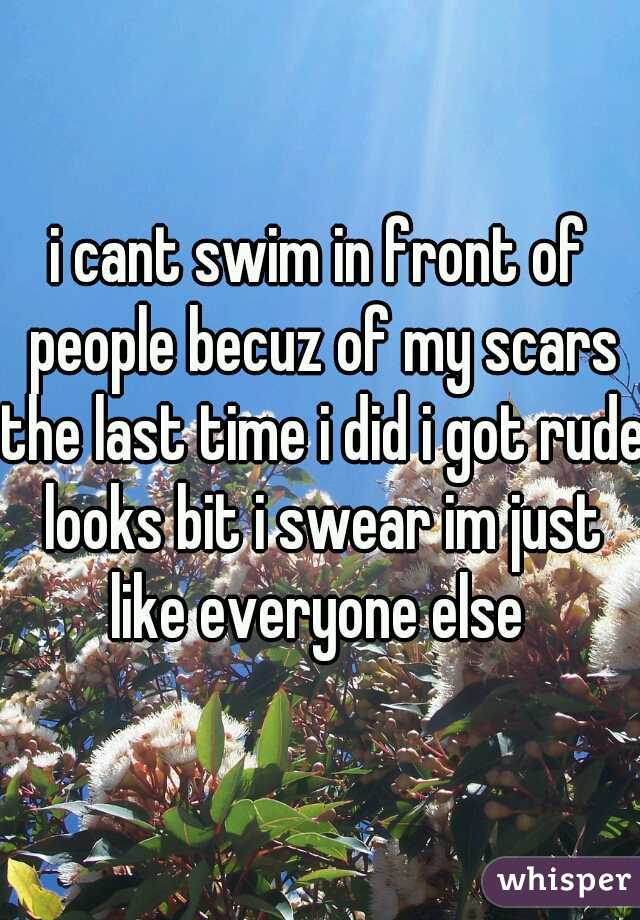 i cant swim in front of people becuz of my scars the last time i did i got rude looks bit i swear im just like everyone else 