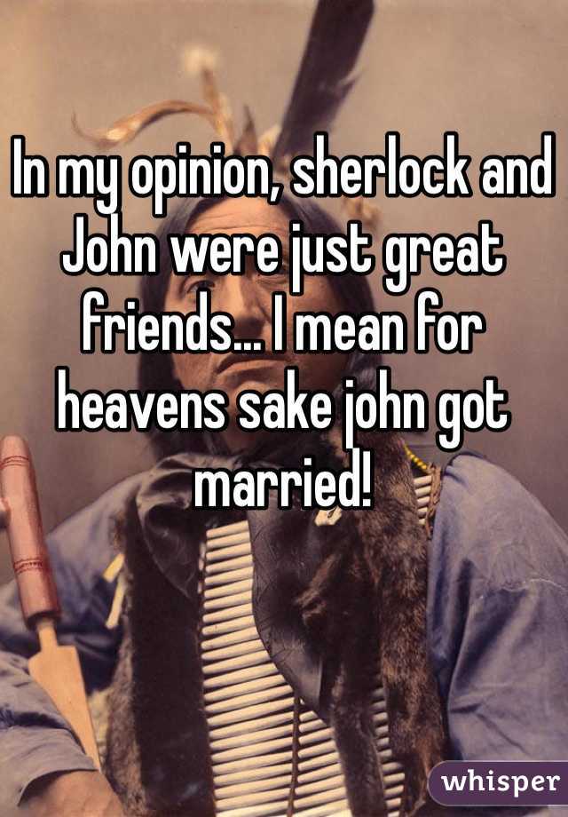 In my opinion, sherlock and John were just great friends... I mean for heavens sake john got married!