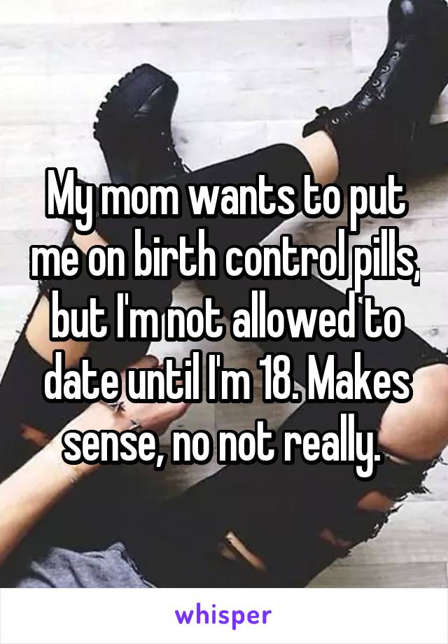My mom wants to put me on birth control pills, but I'm not allowed to date until I'm 18. Makes sense, no not really. 