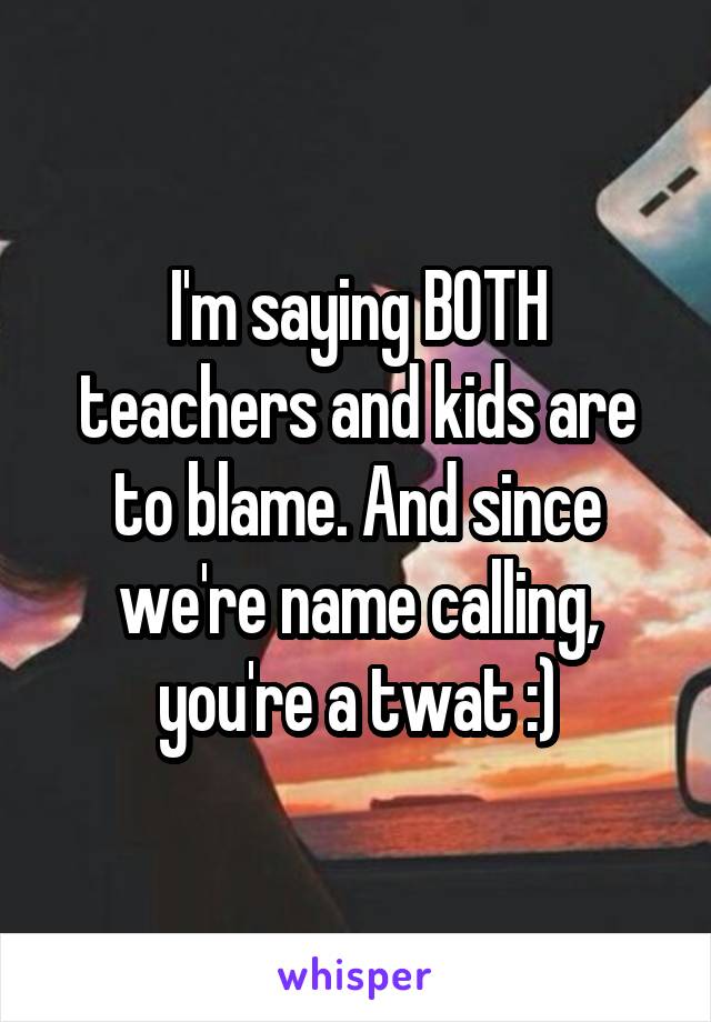 I'm saying BOTH teachers and kids are to blame. And since we're name calling, you're a twat :)