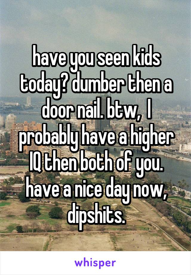 have you seen kids today? dumber then a door nail. btw,  I probably have a higher IQ then both of you. have a nice day now, dipshits.