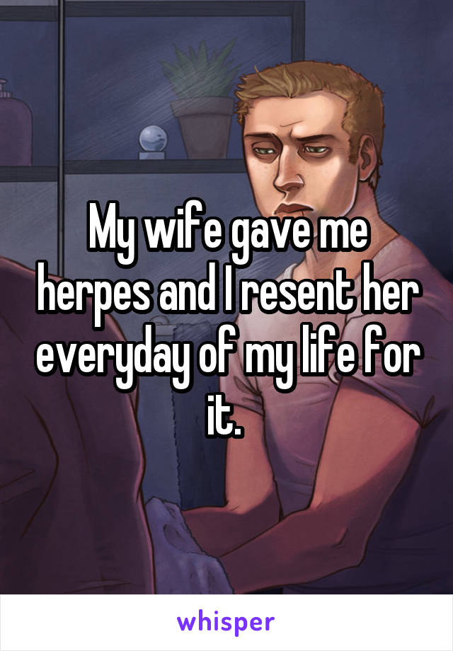 My wife gave me herpes and I resent her everyday of my life for it. 