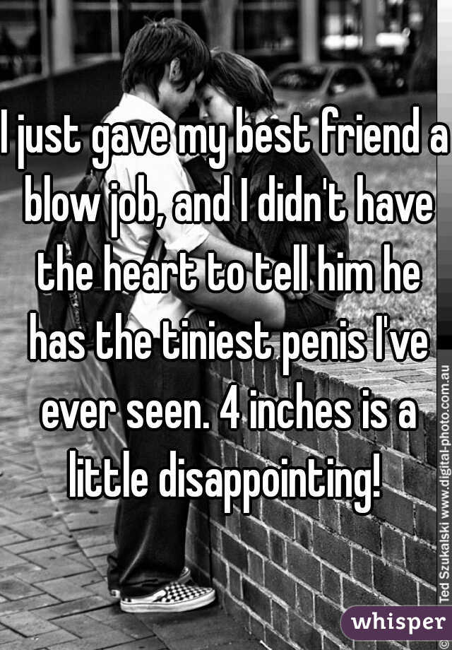 I just gave my best friend a blow job, and I didn't have the heart to tell him he has the tiniest penis I've ever seen. 4 inches is a little disappointing! 
