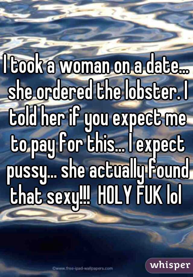 I took a woman on a date... she ordered the lobster. I told her if you expect me to pay for this... I expect pussy... she actually found that sexy!!!  HOLY FUK lol 