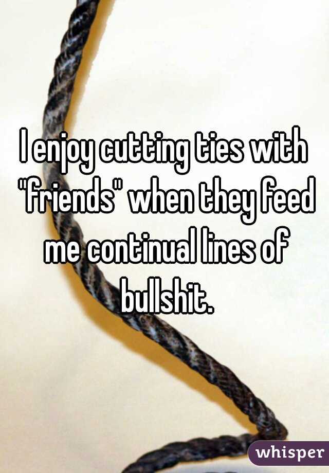 I enjoy cutting ties with "friends" when they feed me continual lines of bullshit.