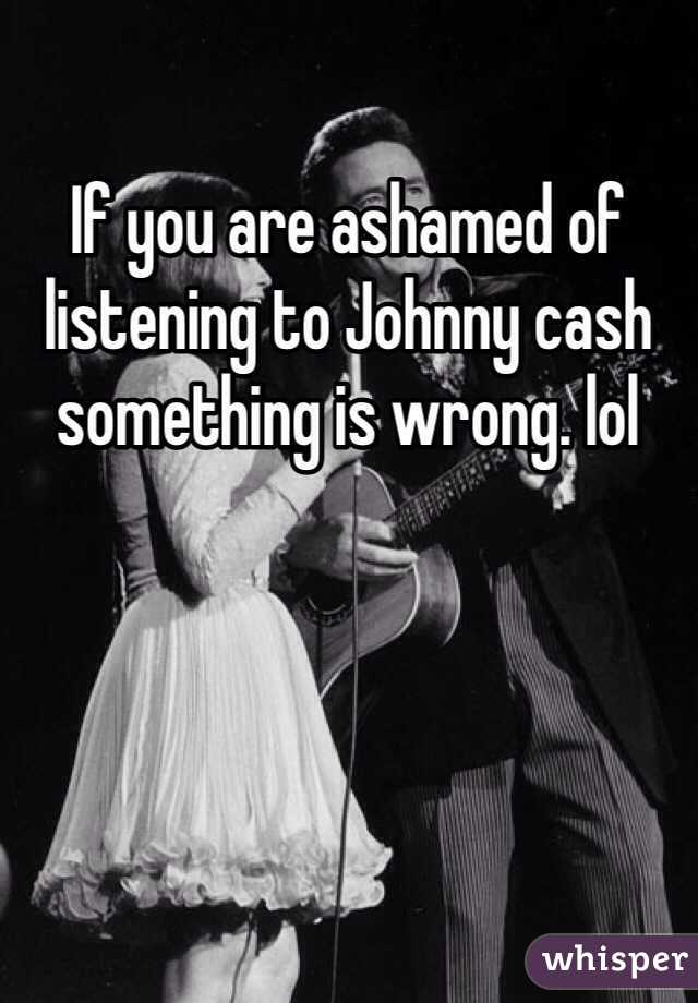 If you are ashamed of listening to Johnny cash something is wrong. lol