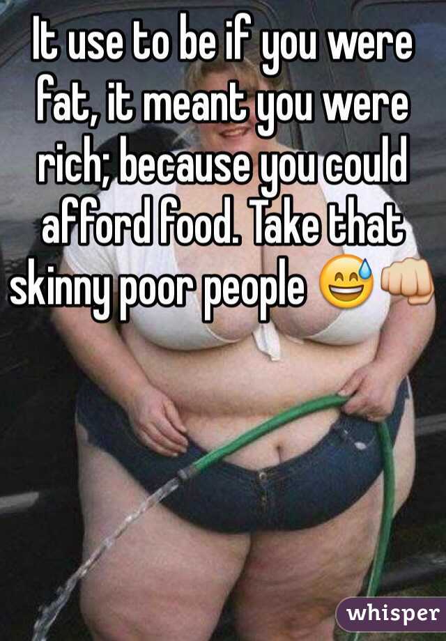 It use to be if you were fat, it meant you were rich; because you could afford food. Take that skinny poor people 😅👊