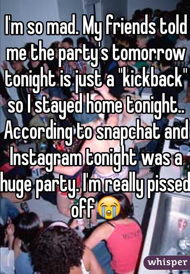 I'm so mad. My friends told me the party's tomorrow tonight is just a "kickback" so I stayed home tonight.. According to snapchat and Instagram tonight was a huge party. I'm really pissed off😭
