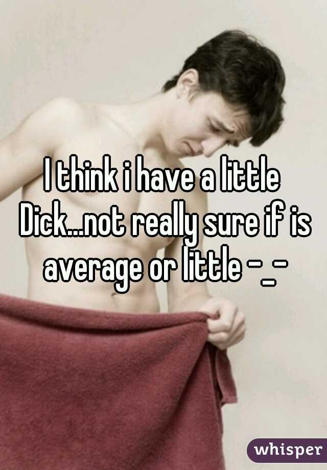 I think i have a little Dick...not really sure if is average or little -_-