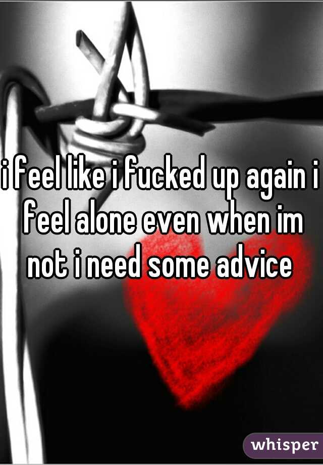 i feel like i fucked up again i feel alone even when im not i need some advice 

 