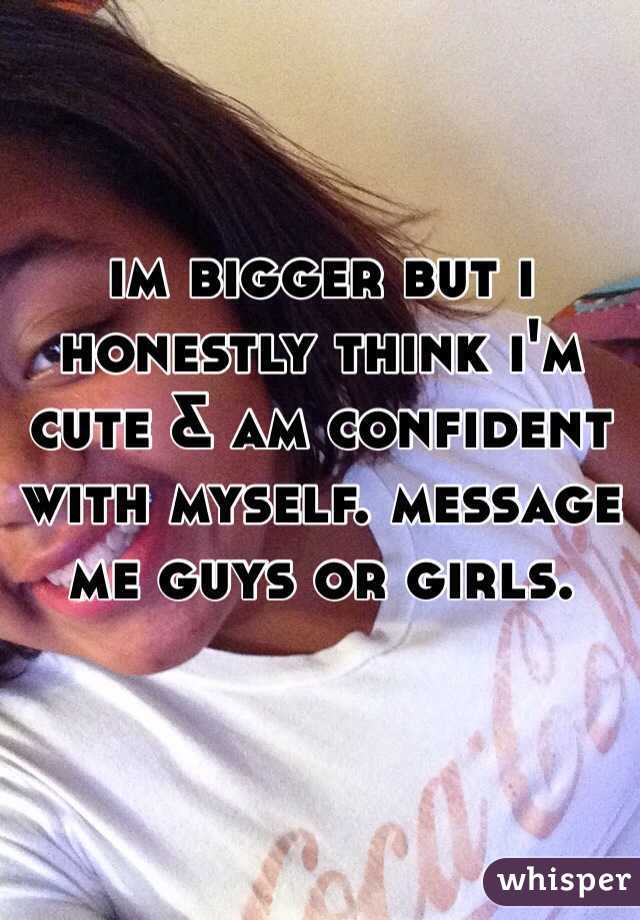 im bigger but i honestly think i'm cute & am confident with myself. message me guys or girls. 