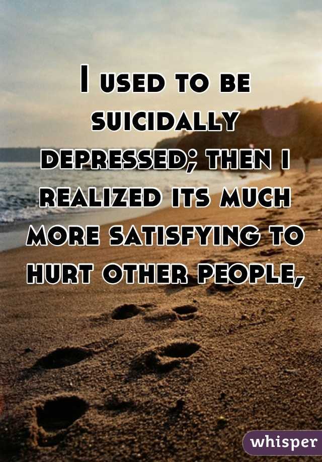 I used to be suicidally depressed; then i realized its much more satisfying to hurt other people,
