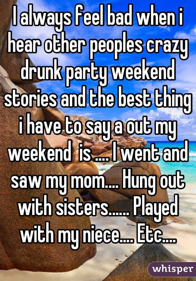 I always feel bad when i hear other peoples crazy drunk party weekend stories and the best thing i have to say a out my weekend  is .... I went and saw my mom.... Hung out with sisters...... Played with my niece.... Etc....