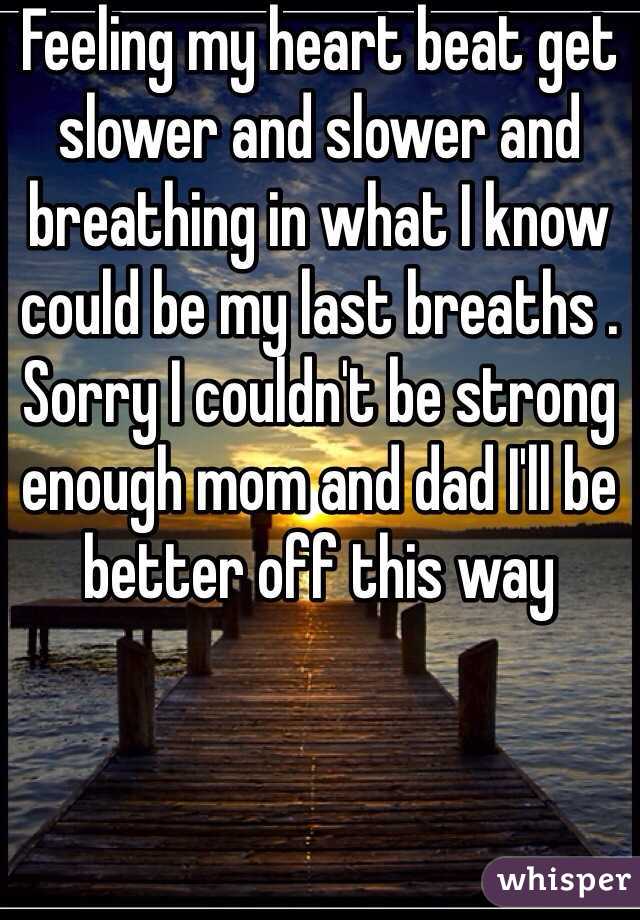 Feeling my heart beat get slower and slower and breathing in what I know could be my last breaths . Sorry I couldn't be strong enough mom and dad I'll be better off this way 