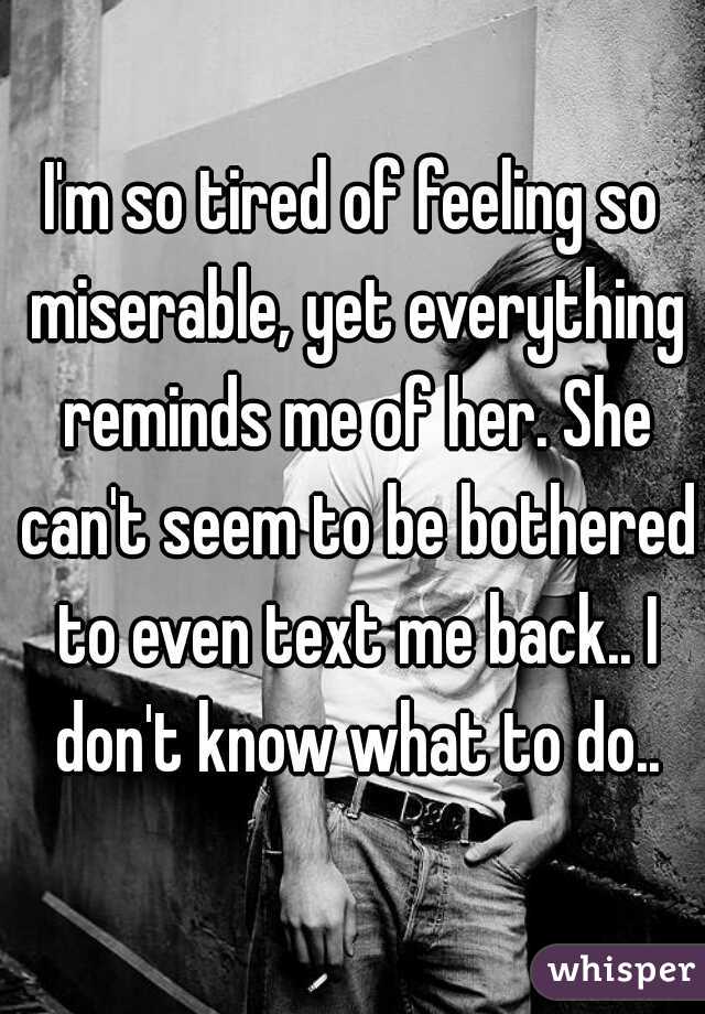 I'm so tired of feeling so miserable, yet everything reminds me of her. She can't seem to be bothered to even text me back.. I don't know what to do..