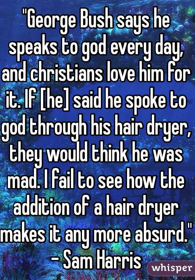 "George Bush says he speaks to god every day, and christians love him for it. If [he] said he spoke to god through his hair dryer, they would think he was mad. I fail to see how the addition of a hair dryer makes it any more absurd." - Sam Harris