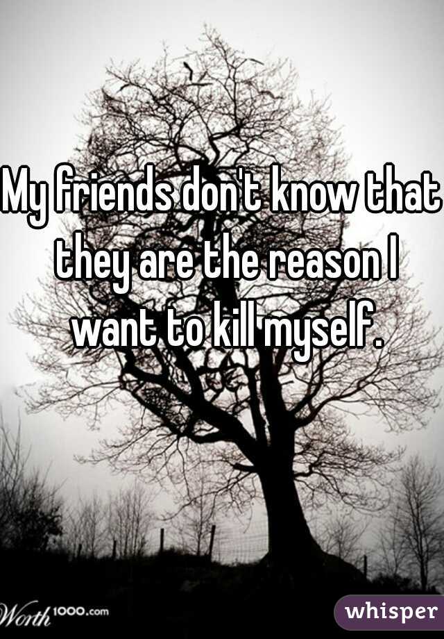 My friends don't know that they are the reason I want to kill myself.