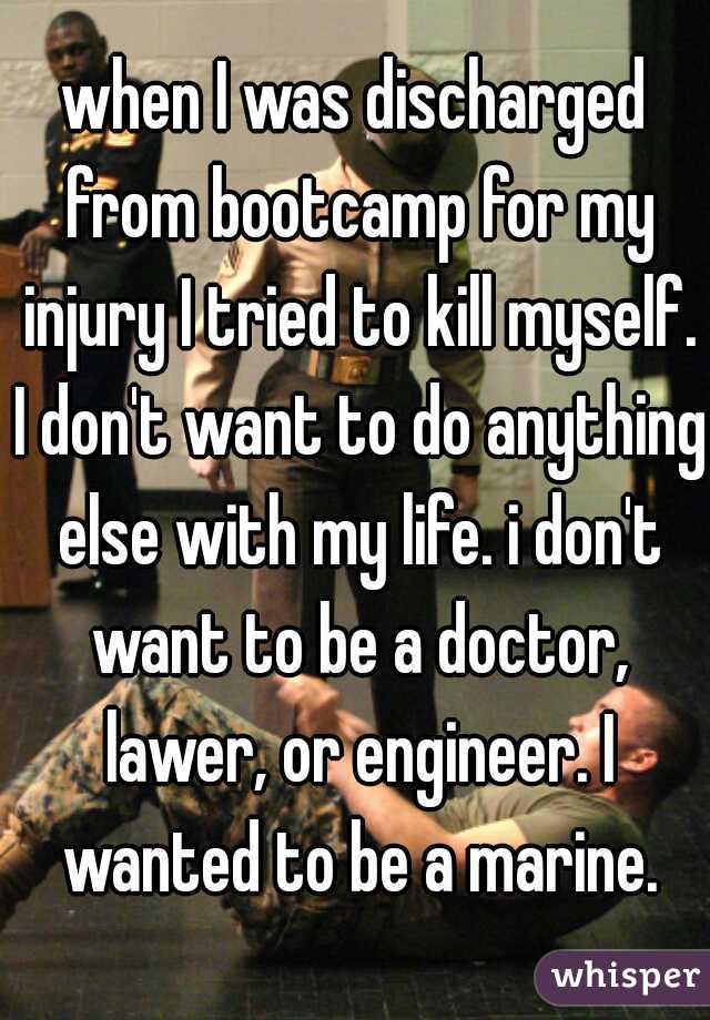 when I was discharged from bootcamp for my injury I tried to kill myself. I don't want to do anything else with my life. i don't want to be a doctor, lawer, or engineer. I wanted to be a marine.