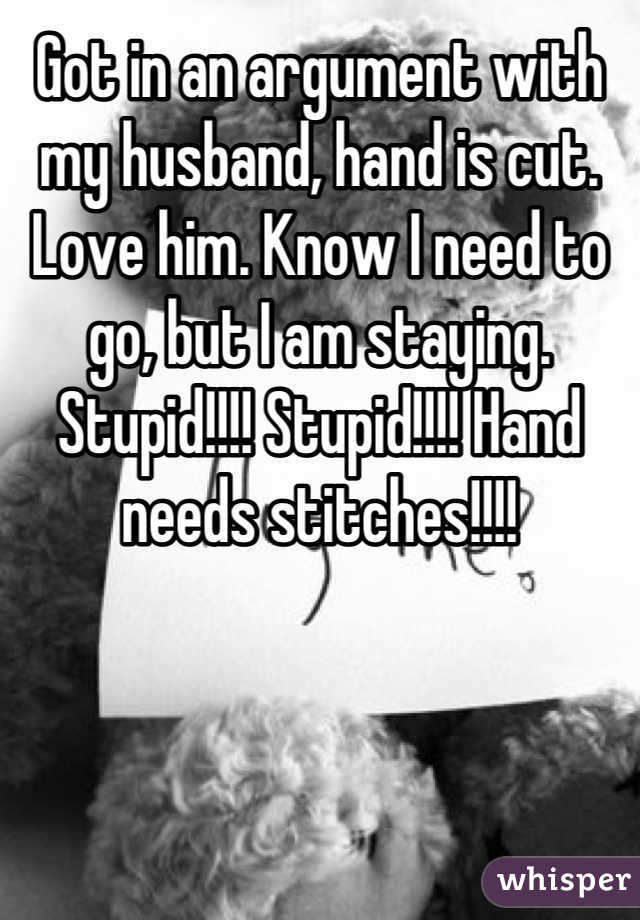 Got in an argument with my husband, hand is cut. Love him. Know I need to go, but I am staying. Stupid!!!! Stupid!!!! Hand needs stitches!!!!