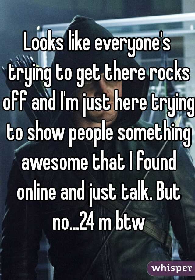 Looks like everyone's trying to get there rocks off and I'm just here trying to show people something awesome that I found online and just talk. But no...24 m btw