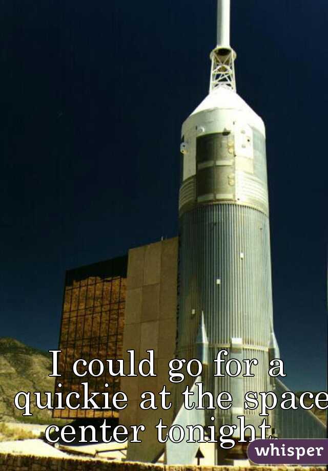 I could go for a quickie at the space center tonight.  