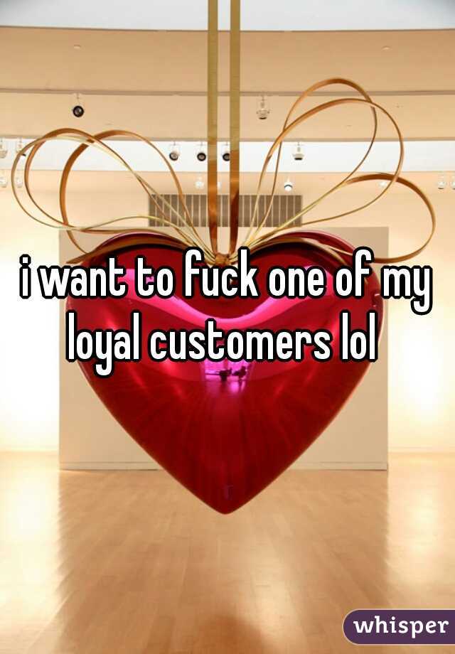 i want to fuck one of my loyal customers lol  