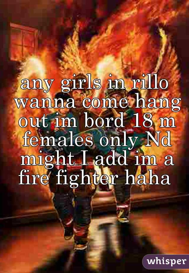 any girls in rillo wanna come hang out im bord 18 m females only Nd might I add im a fire fighter haha 