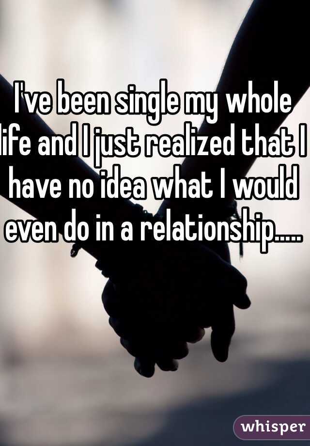 I've been single my whole life and I just realized that I have no idea what I would even do in a relationship.....