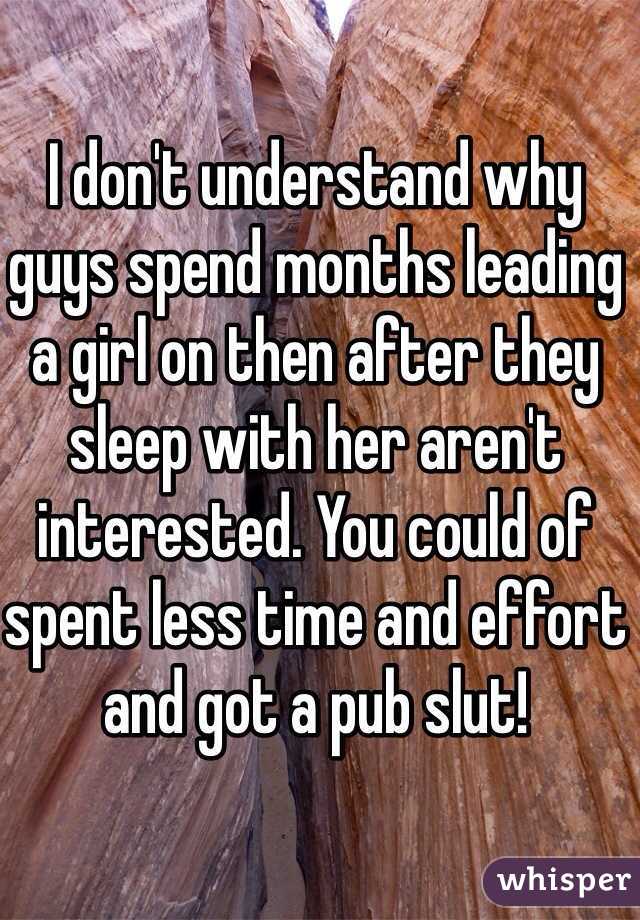 I don't understand why guys spend months leading a girl on then after they sleep with her aren't interested. You could of spent less time and effort and got a pub slut!