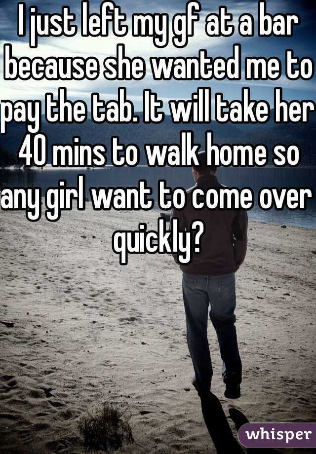 I just left my gf at a bar because she wanted me to pay the tab. It will take her 40 mins to walk home so any girl want to come over quickly?