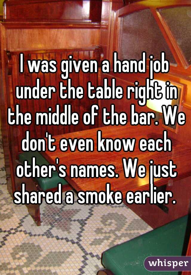 I was given a hand job under the table right in the middle of the bar. We don't even know each other's names. We just shared a smoke earlier. 