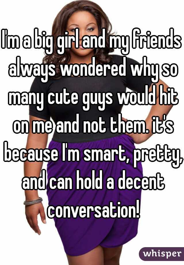 I'm a big girl and my friends always wondered why so many cute guys would hit on me and not them. it's because I'm smart, pretty, and can hold a decent conversation!