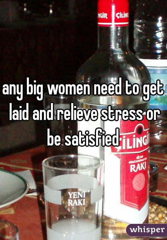 any big women need to get laid and relieve stress or be satisfied 