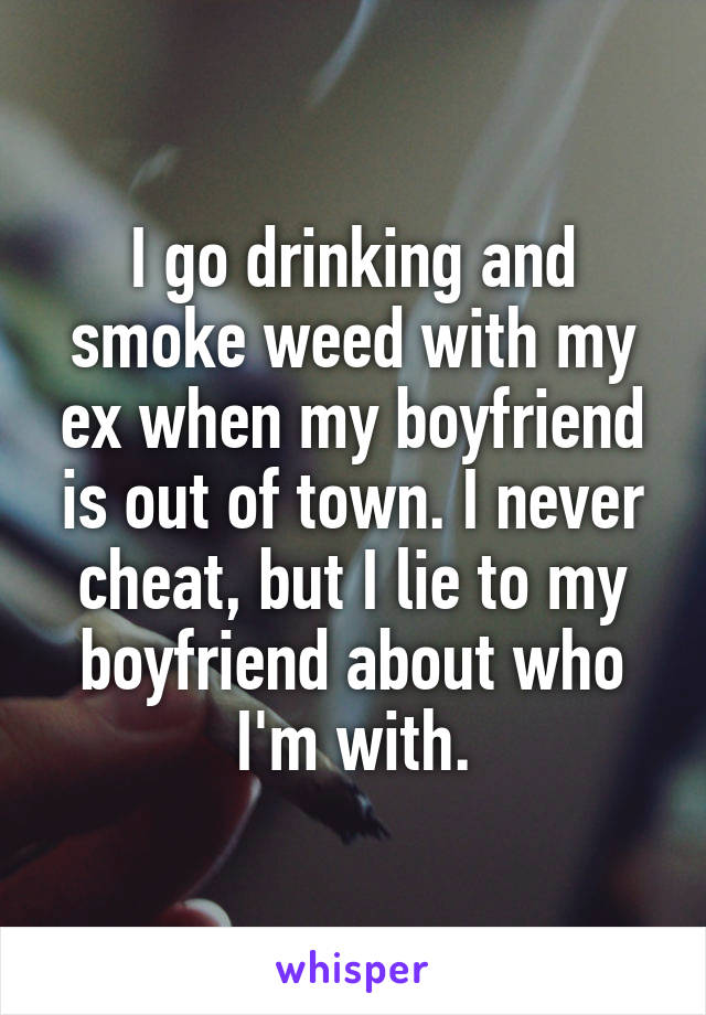 I go drinking and smoke weed with my ex when my boyfriend is out of town. I never cheat, but I lie to my boyfriend about who I'm with.
