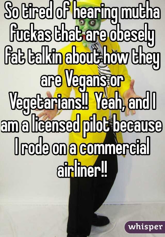 So tired of hearing mutha fuckas that are obesely fat talkin about how they are Vegans or Vegetarians!!  Yeah, and I am a licensed pilot because I rode on a commercial airliner!!