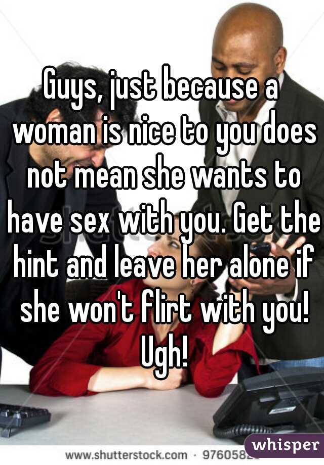 Guys, just because a woman is nice to you does not mean she wants to have sex with you. Get the hint and leave her alone if she won't flirt with you! Ugh!