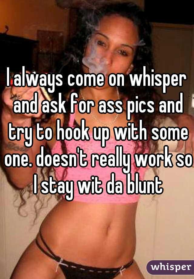 I always come on whisper and ask for ass pics and try to hook up with some one. doesn't really work so I stay wit da blunt
