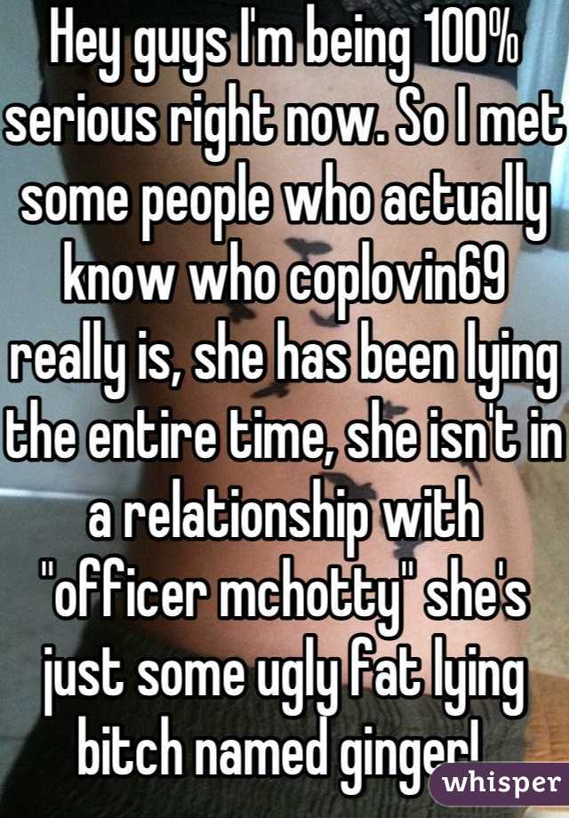 Hey guys I'm being 100% serious right now. So I met some people who actually know who coplovin69 really is, she has been lying the entire time, she isn't in a relationship with "officer mchotty" she's just some ugly fat lying bitch named ginger! 