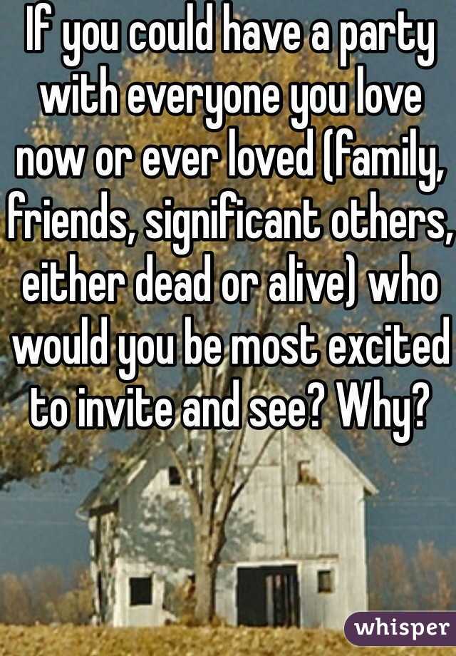 If you could have a party with everyone you love now or ever loved (family, friends, significant others, either dead or alive) who would you be most excited to invite and see? Why? 