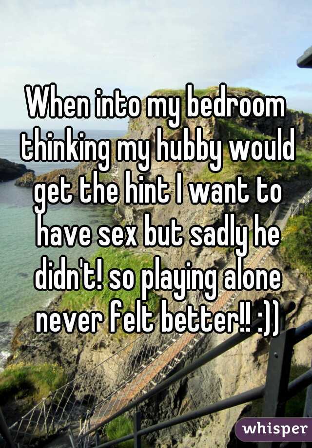 When into my bedroom thinking my hubby would get the hint I want to have sex but sadly he didn't! so playing alone never felt better!! :))