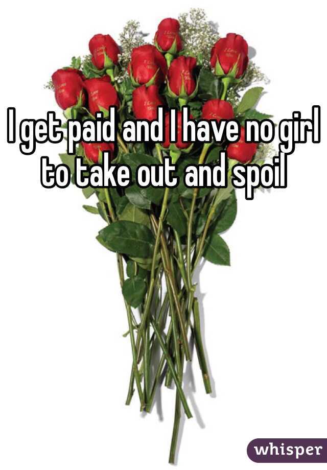 I get paid and I have no girl to take out and spoil 
