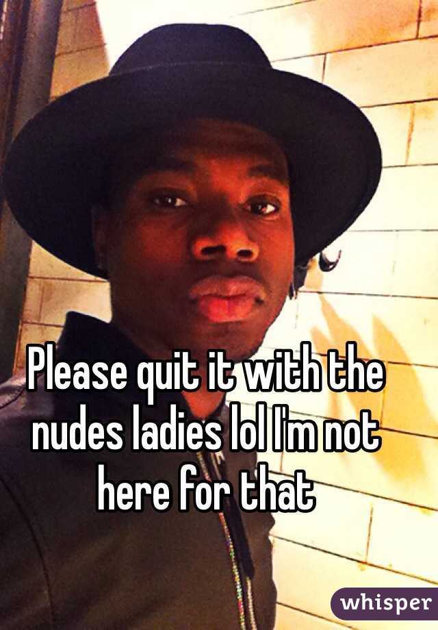 Please quit it with the nudes ladies lol I'm not here for that