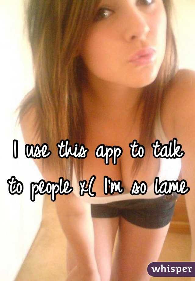 I use this app to talk to people x( I'm so lame