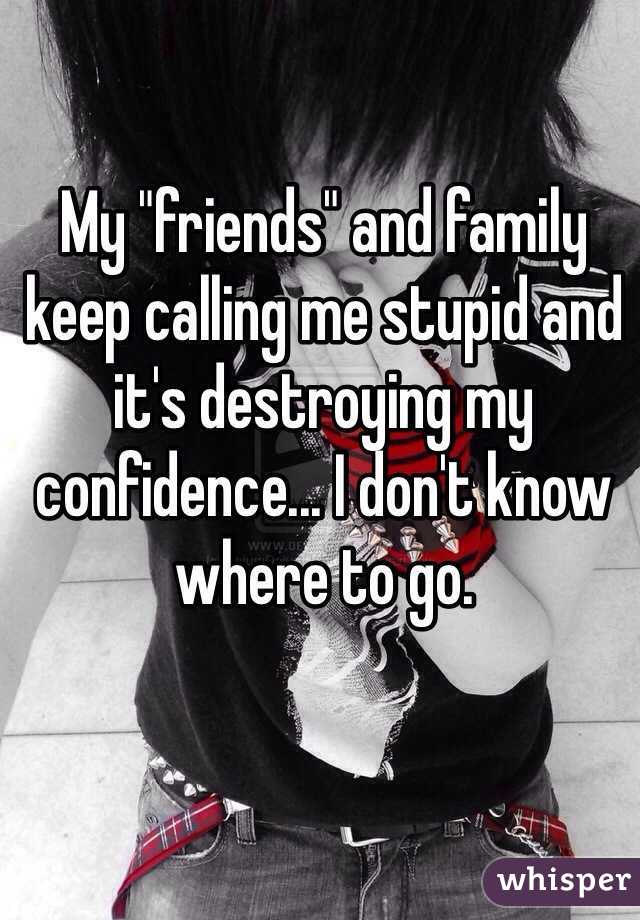 My "friends" and family keep calling me stupid and it's destroying my confidence... I don't know where to go.