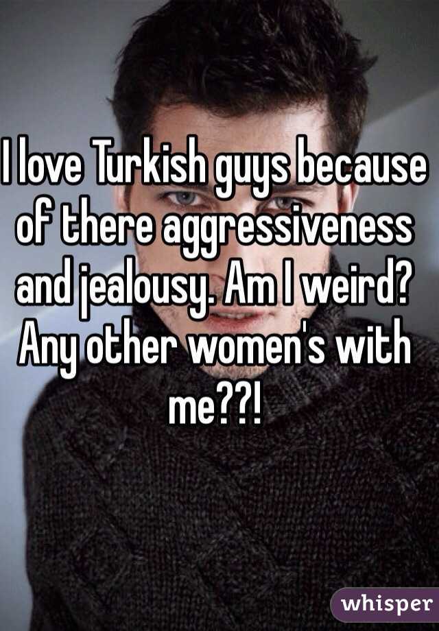 I love Turkish guys because of there aggressiveness and jealousy. Am I weird? Any other women's with me??!