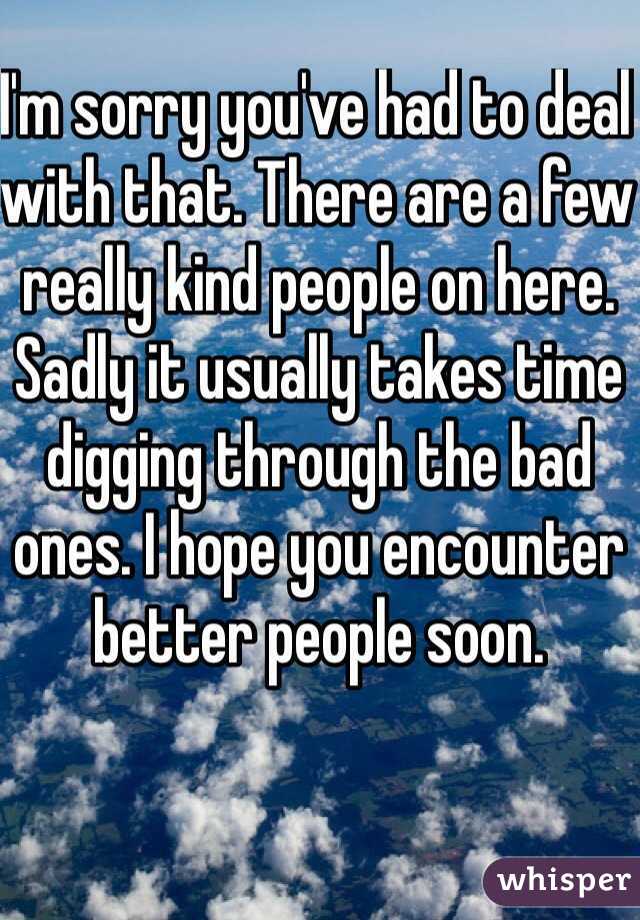 I'm sorry you've had to deal with that. There are a few really kind people on here. Sadly it usually takes time digging through the bad ones. I hope you encounter better people soon. 